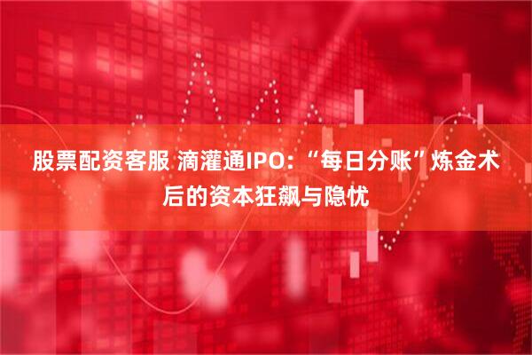 股票配资客服 滴灌通IPO: “每日分账”炼金术后的资本狂飙与隐忧