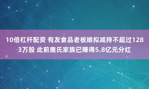 10倍杠杆配资 有友食品老板娘拟减持不超过1283万股 此前鹿氏家族已赚得5.8亿元分红
