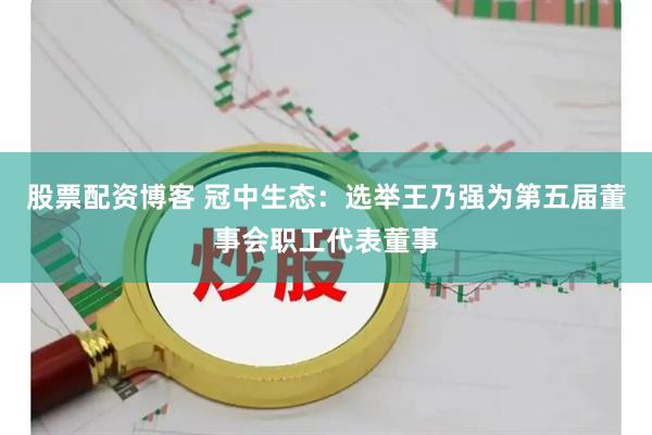 股票配资博客 冠中生态：选举王乃强为第五届董事会职工代表董事