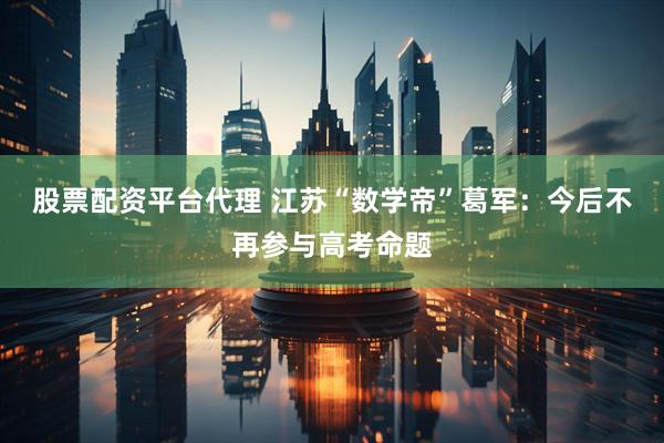 股票配资平台代理 江苏“数学帝”葛军：今后不再参与高考命题