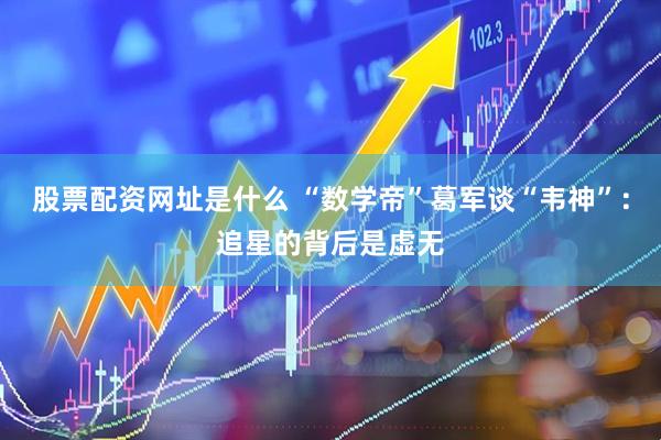 股票配资网址是什么 “数学帝”葛军谈“韦神”：追星的背后是虚无