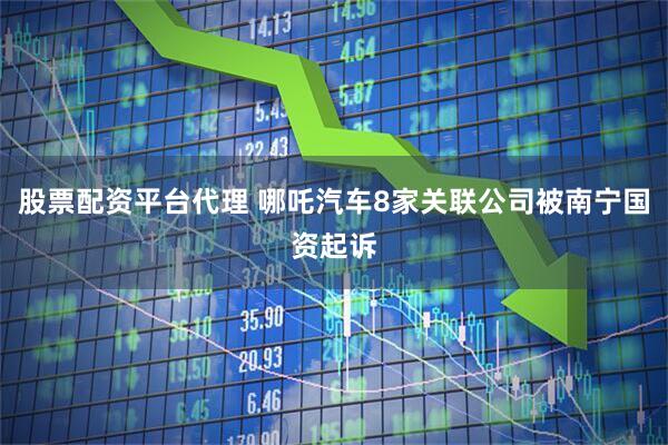 股票配资平台代理 哪吒汽车8家关联公司被南宁国资起诉