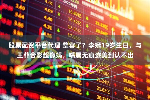 股票配资平台代理 整容了？李嫣19岁生日，与王菲合影超像妈，嘴唇无痕迹美到认不出