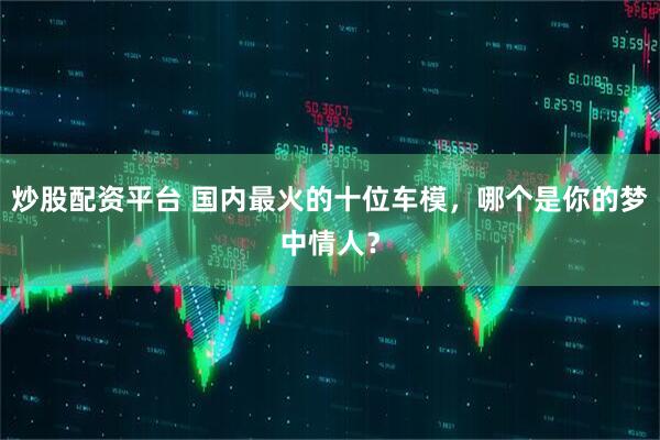 炒股配资平台 国内最火的十位车模，哪个是你的梦中情人？