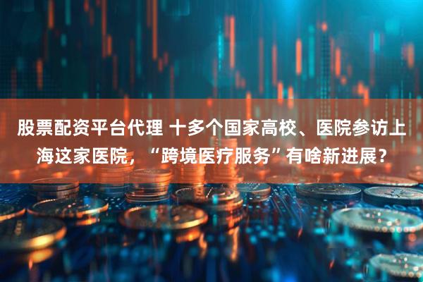 股票配资平台代理 十多个国家高校、医院参访上海这家医院，“跨境医疗服务”有啥新进展？