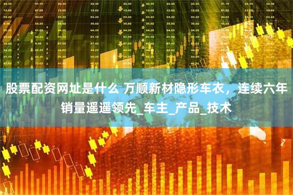 股票配资网址是什么 万顺新材隐形车衣，连续六年销量遥遥领先_车主_产品_技术