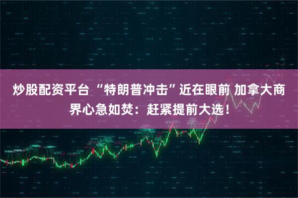 炒股配资平台 “特朗普冲击”近在眼前 加拿大商界心急如焚：赶紧提前大选！