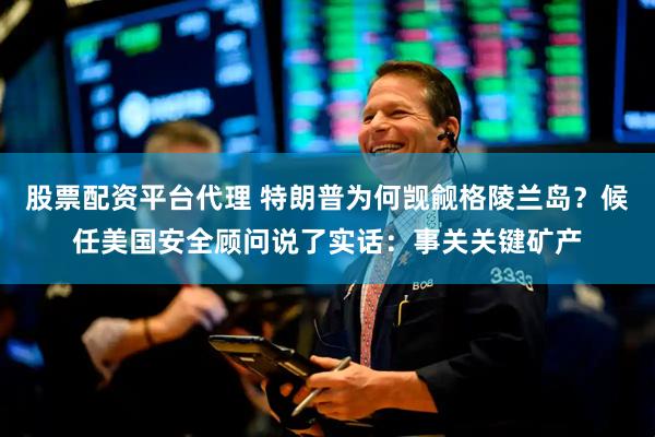 股票配资平台代理 特朗普为何觊觎格陵兰岛？候任美国安全顾问说了实话：事关关键矿产