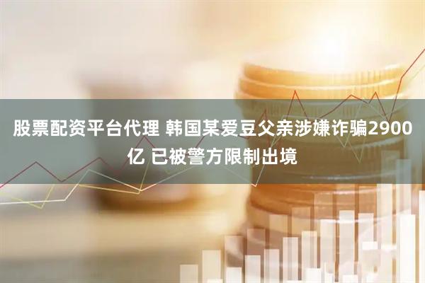 股票配资平台代理 韩国某爱豆父亲涉嫌诈骗2900亿 已被警方限制出境