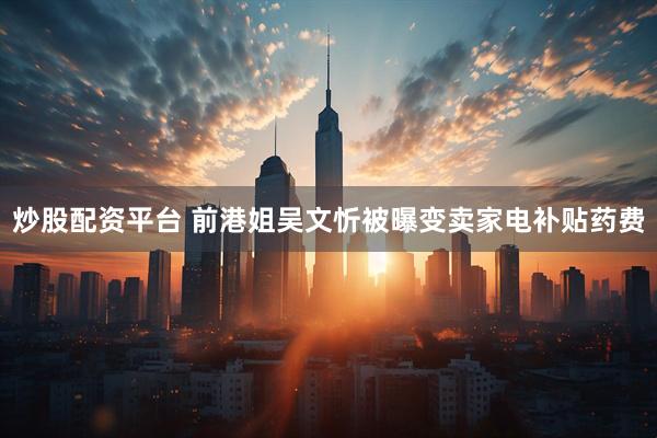 炒股配资平台 前港姐吴文忻被曝变卖家电补贴药费