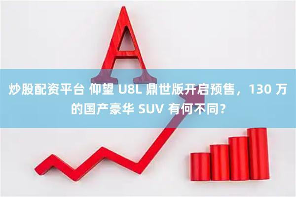 炒股配资平台 仰望 U8L 鼎世版开启预售，130 万的国产豪华 SUV 有何不同？