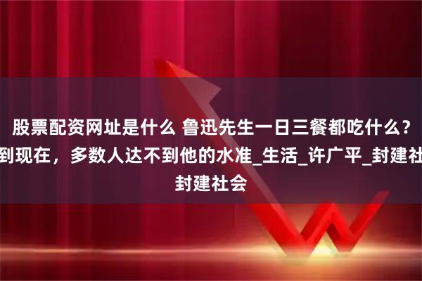 股票配资网址是什么 鲁迅先生一日三餐都吃什么？放到现在，多数人达不到他的水准_生活_许广平_封建社会