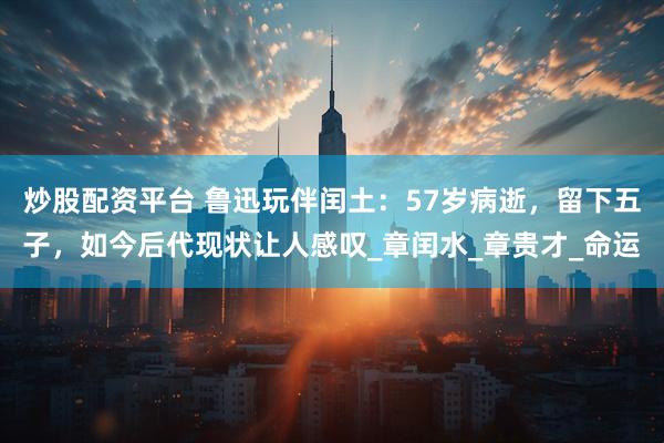 炒股配资平台 鲁迅玩伴闰土：57岁病逝，留下五子，如今后代现状让人感叹_章闰水_章贵才_命运