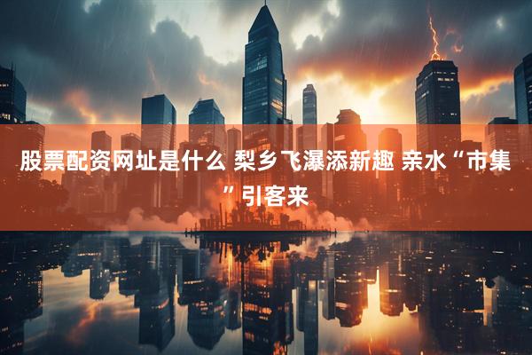 股票配资网址是什么 梨乡飞瀑添新趣 亲水“市集”引客来