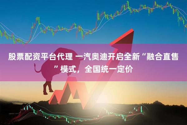 股票配资平台代理 一汽奥迪开启全新“融合直售”模式，全国统一定价