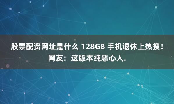 股票配资网址是什么 128GB 手机退休上热搜！网友：这版本纯恶心人.