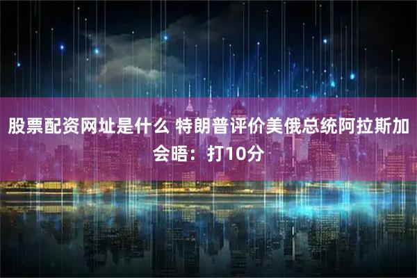 股票配资网址是什么 特朗普评价美俄总统阿拉斯加会晤：打10分