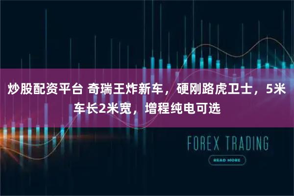 炒股配资平台 奇瑞王炸新车，硬刚路虎卫士，5米车长2米宽，增程纯电可选