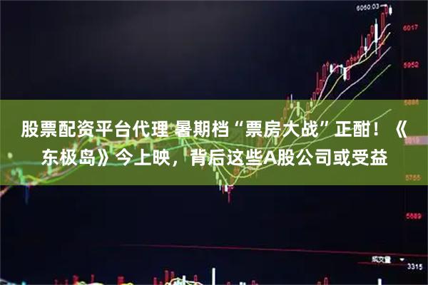 股票配资平台代理 暑期档“票房大战”正酣！《东极岛》今上映，背后这些A股公司或受益
