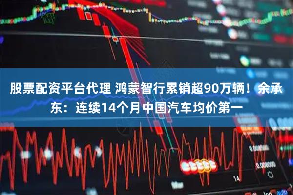 股票配资平台代理 鸿蒙智行累销超90万辆！余承东：连续14个月中国汽车均价第一