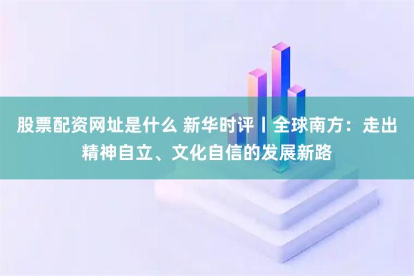 股票配资网址是什么 新华时评丨全球南方：走出精神自立、文化自信的发展新路