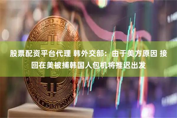 股票配资平台代理 韩外交部：由于美方原因 接回在美被捕韩国人包机将推迟出发