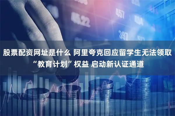 股票配资网址是什么 阿里夸克回应留学生无法领取“教育计划”权益 启动新认证通道