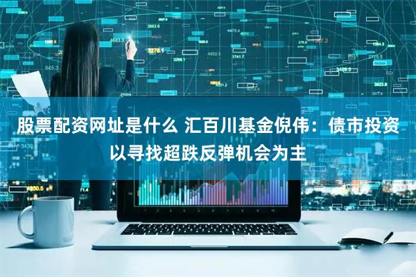 股票配资网址是什么 汇百川基金倪伟：债市投资以寻找超跌反弹机会为主