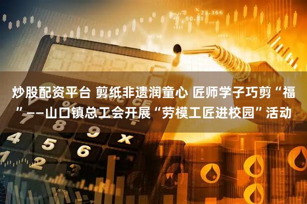 炒股配资平台 剪纸非遗润童心 匠师学子巧剪“福”——山口镇总工会开展“劳模工匠进校园”活动