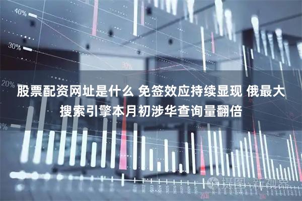 股票配资网址是什么 免签效应持续显现 俄最大搜索引擎本月初涉华查询量翻倍