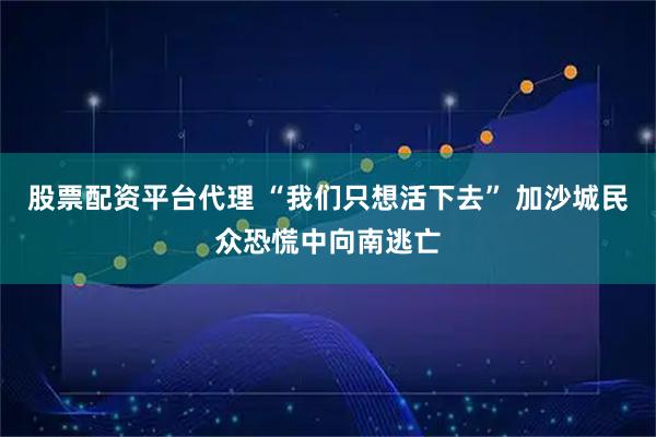 股票配资平台代理 “我们只想活下去” 加沙城民众恐慌中向南逃亡