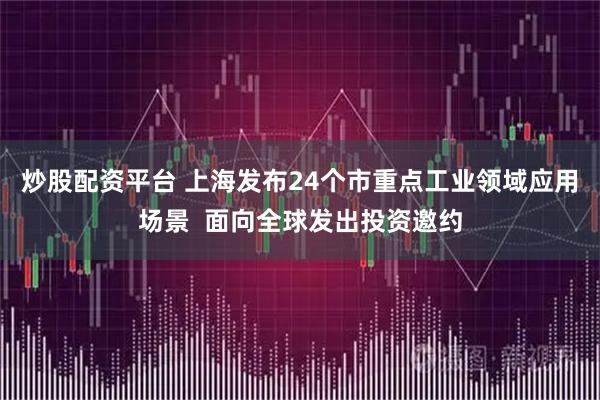 炒股配资平台 上海发布24个市重点工业领域应用场景  面向全球发出投资邀约