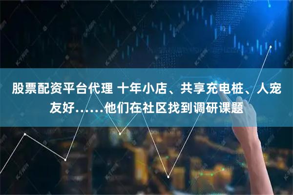 股票配资平台代理 十年小店、共享充电桩、人宠友好……他们在社区找到调研课题