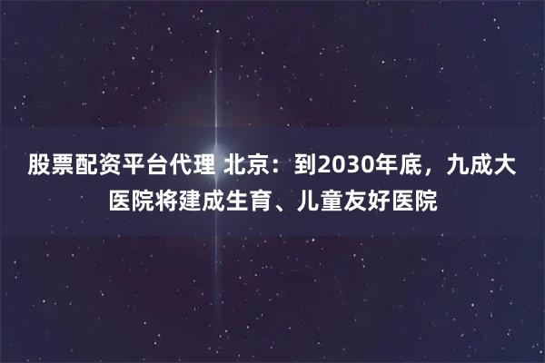 股票配资平台代理 北京：到2030年底，九成大医院将建成生育、儿童友好医院