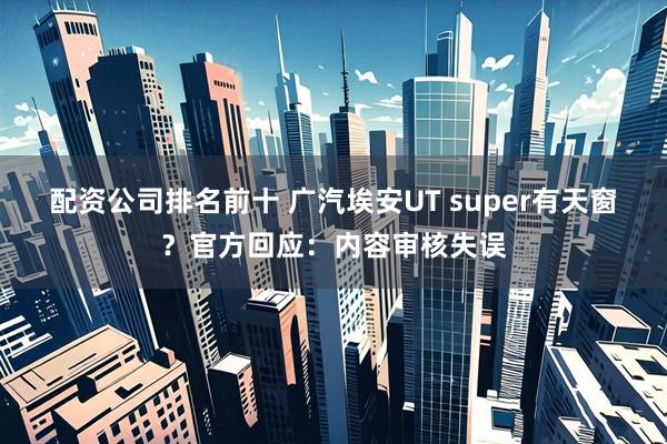 配资公司排名前十 广汽埃安UT super有天窗？官方回应：内容审核失误