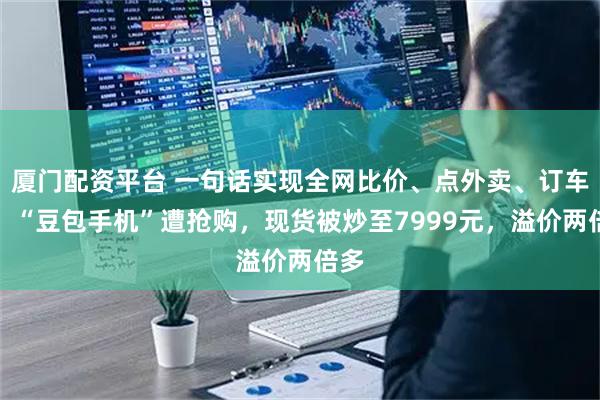 厦门配资平台 一句话实现全网比价、点外卖、订车票，“豆包手机”遭抢购，现货被炒至7999元，溢价两倍多