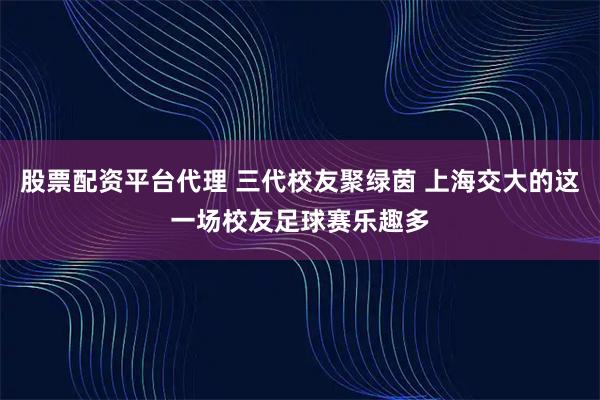 股票配资平台代理 三代校友聚绿茵 上海交大的这一场校友足球赛乐趣多