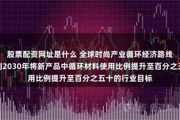 股票配资网址是什么 全球时尚产业循环经济路线图发布，设定到2030年将新产品中循环材料使用比例提升至百分之五十的行业目标