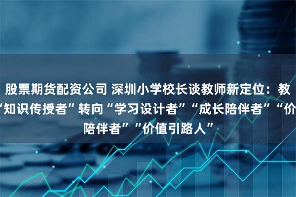 股票期货配资公司 深圳小学校长谈教师新定位：教师角色从“知识传授者”转向“学习设计者”“成长陪伴者”“价值引路人”